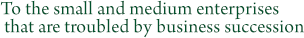 To the small and medium enterprises that are troubled by business succession